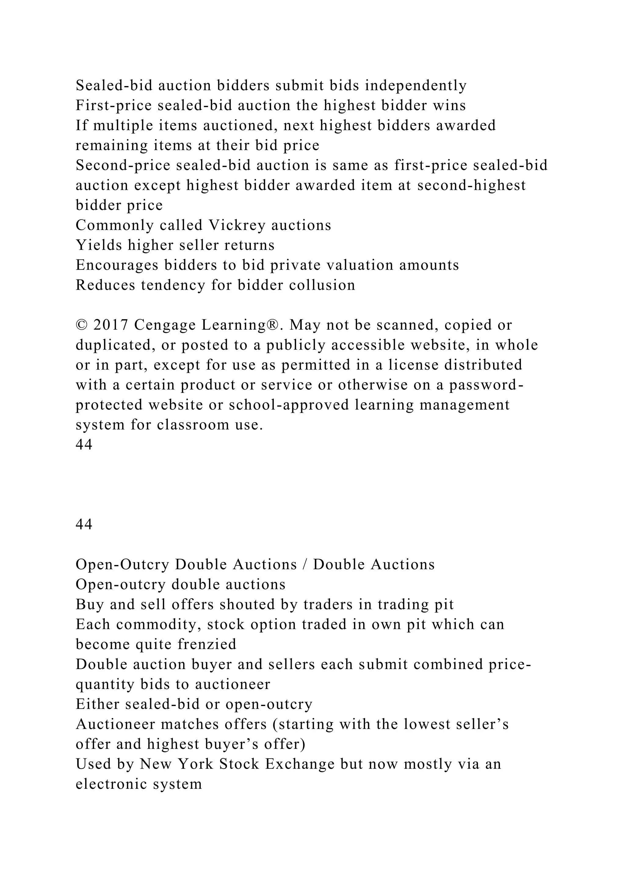 Sealed-bid auction bidders submit bids independently
First-price sealed-bid auction the highest bidder wins
If multiple items auctioned, next highest bidders awarded
remaining items at their bid price
Second-price sealed-bid auction is same as first-price sealed-bid
auction except highest bidder awarded item at second-highest
bidder price
Commonly called Vickrey auctions
Yields higher seller returns
Encourages bidders to bid private valuation amounts
Reduces tendency for bidder collusion
© 2017 Cengage Learning®. May not be scanned, copied or
duplicated, or posted to a publicly accessible website, in whole
or in part, except for use as permitted in a license distributed
with a certain product or service or otherwise on a password-
protected website or school-approved learning management
system for classroom use.
44
44
Open-Outcry Double Auctions / Double Auctions
Open-outcry double auctions
Buy and sell offers shouted by traders in trading pit
Each commodity, stock option traded in own pit which can
become quite frenzied
Double auction buyer and sellers each submit combined price-
quantity bids to auctioneer
Either sealed-bid or open-outcry
Auctioneer matches offers (starting with the lowest seller’s
offer and highest buyer’s offer)
Used by New York Stock Exchange but now mostly via an
electronic system
 