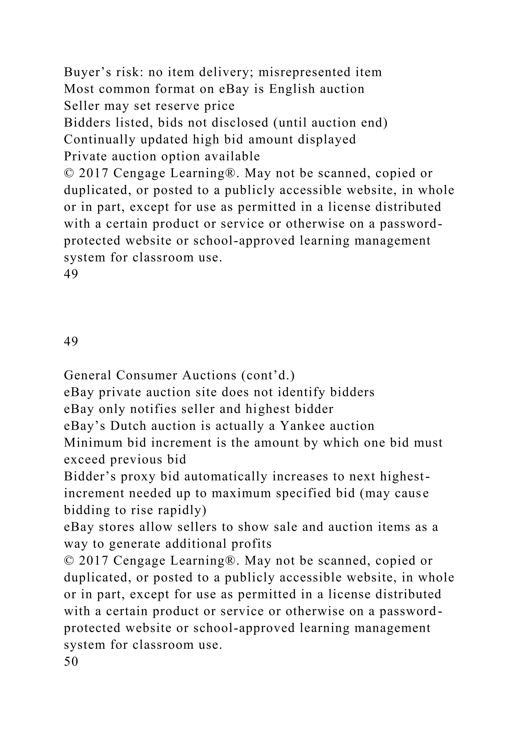 Buyer’s risk: no item delivery; misrepresented item
Most common format on eBay is English auction
Seller may set reserve price
Bidders listed, bids not disclosed (until auction end)
Continually updated high bid amount displayed
Private auction option available
© 2017 Cengage Learning®. May not be scanned, copied or
duplicated, or posted to a publicly accessible website, in whole
or in part, except for use as permitted in a license distributed
with a certain product or service or otherwise on a password-
protected website or school-approved learning management
system for classroom use.
49
49
General Consumer Auctions (cont’d.)
eBay private auction site does not identify bidders
eBay only notifies seller and highest bidder
eBay’s Dutch auction is actually a Yankee auction
Minimum bid increment is the amount by which one bid must
exceed previous bid
Bidder’s proxy bid automatically increases to next highest-
increment needed up to maximum specified bid (may cause
bidding to rise rapidly)
eBay stores allow sellers to show sale and auction items as a
way to generate additional profits
© 2017 Cengage Learning®. May not be scanned, copied or
duplicated, or posted to a publicly accessible website, in whole
or in part, except for use as permitted in a license distributed
with a certain product or service or otherwise on a password-
protected website or school-approved learning management
system for classroom use.
50
 