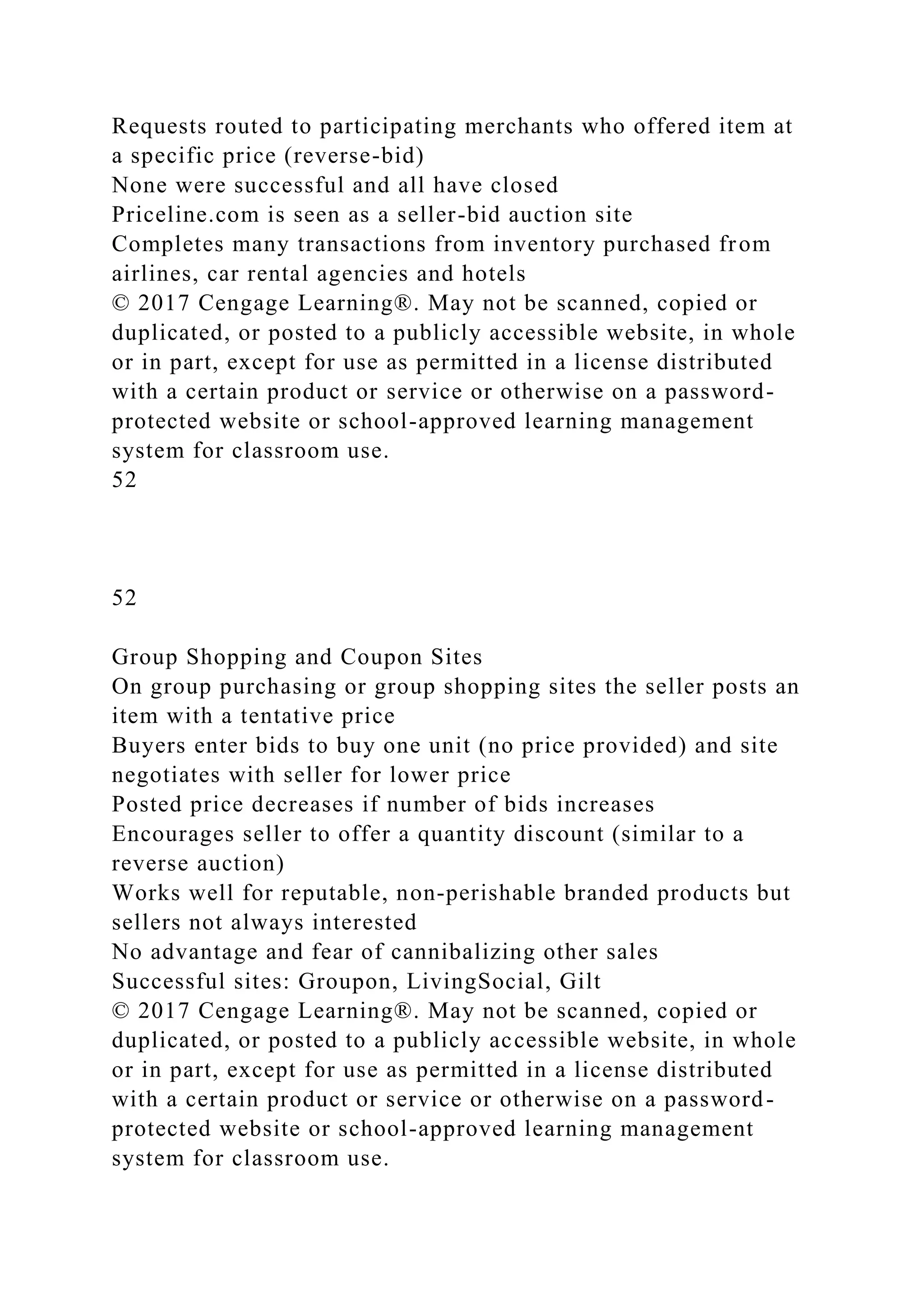 Requests routed to participating merchants who offered item at
a specific price (reverse-bid)
None were successful and all have closed
Priceline.com is seen as a seller-bid auction site
Completes many transactions from inventory purchased from
airlines, car rental agencies and hotels
© 2017 Cengage Learning®. May not be scanned, copied or
duplicated, or posted to a publicly accessible website, in whole
or in part, except for use as permitted in a license distributed
with a certain product or service or otherwise on a password-
protected website or school-approved learning management
system for classroom use.
52
52
Group Shopping and Coupon Sites
On group purchasing or group shopping sites the seller posts an
item with a tentative price
Buyers enter bids to buy one unit (no price provided) and site
negotiates with seller for lower price
Posted price decreases if number of bids increases
Encourages seller to offer a quantity discount (similar to a
reverse auction)
Works well for reputable, non-perishable branded products but
sellers not always interested
No advantage and fear of cannibalizing other sales
Successful sites: Groupon, LivingSocial, Gilt
© 2017 Cengage Learning®. May not be scanned, copied or
duplicated, or posted to a publicly accessible website, in whole
or in part, except for use as permitted in a license distributed
with a certain product or service or otherwise on a password-
protected website or school-approved learning management
system for classroom use.
 