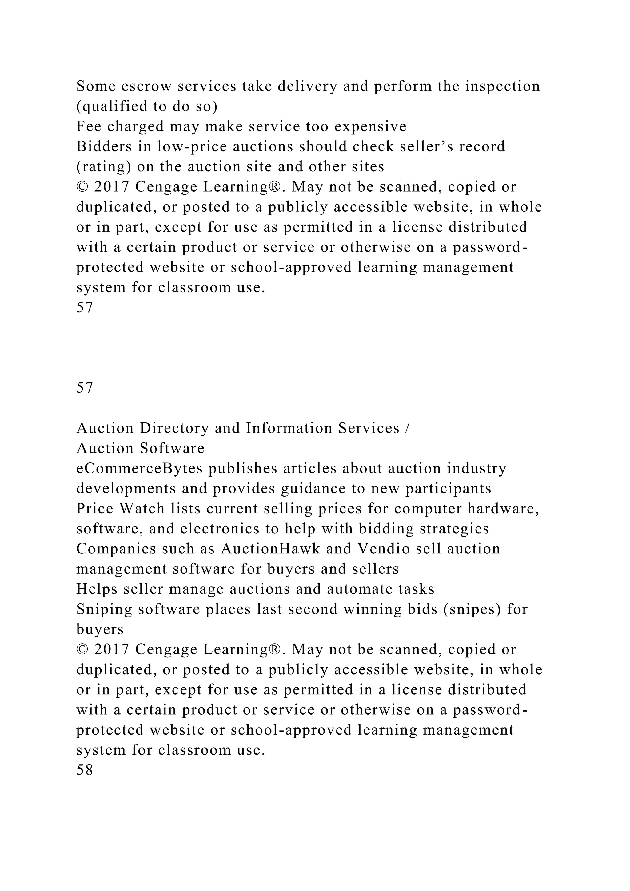 Some escrow services take delivery and perform the inspection
(qualified to do so)
Fee charged may make service too expensive
Bidders in low-price auctions should check seller’s record
(rating) on the auction site and other sites
© 2017 Cengage Learning®. May not be scanned, copied or
duplicated, or posted to a publicly accessible website, in whole
or in part, except for use as permitted in a license distributed
with a certain product or service or otherwise on a password-
protected website or school-approved learning management
system for classroom use.
57
57
Auction Directory and Information Services /
Auction Software
eCommerceBytes publishes articles about auction industry
developments and provides guidance to new participants
Price Watch lists current selling prices for computer hardware,
software, and electronics to help with bidding strategies
Companies such as AuctionHawk and Vendio sell auction
management software for buyers and sellers
Helps seller manage auctions and automate tasks
Sniping software places last second winning bids (snipes) for
buyers
© 2017 Cengage Learning®. May not be scanned, copied or
duplicated, or posted to a publicly accessible website, in whole
or in part, except for use as permitted in a license distributed
with a certain product or service or otherwise on a password-
protected website or school-approved learning management
system for classroom use.
58
 
