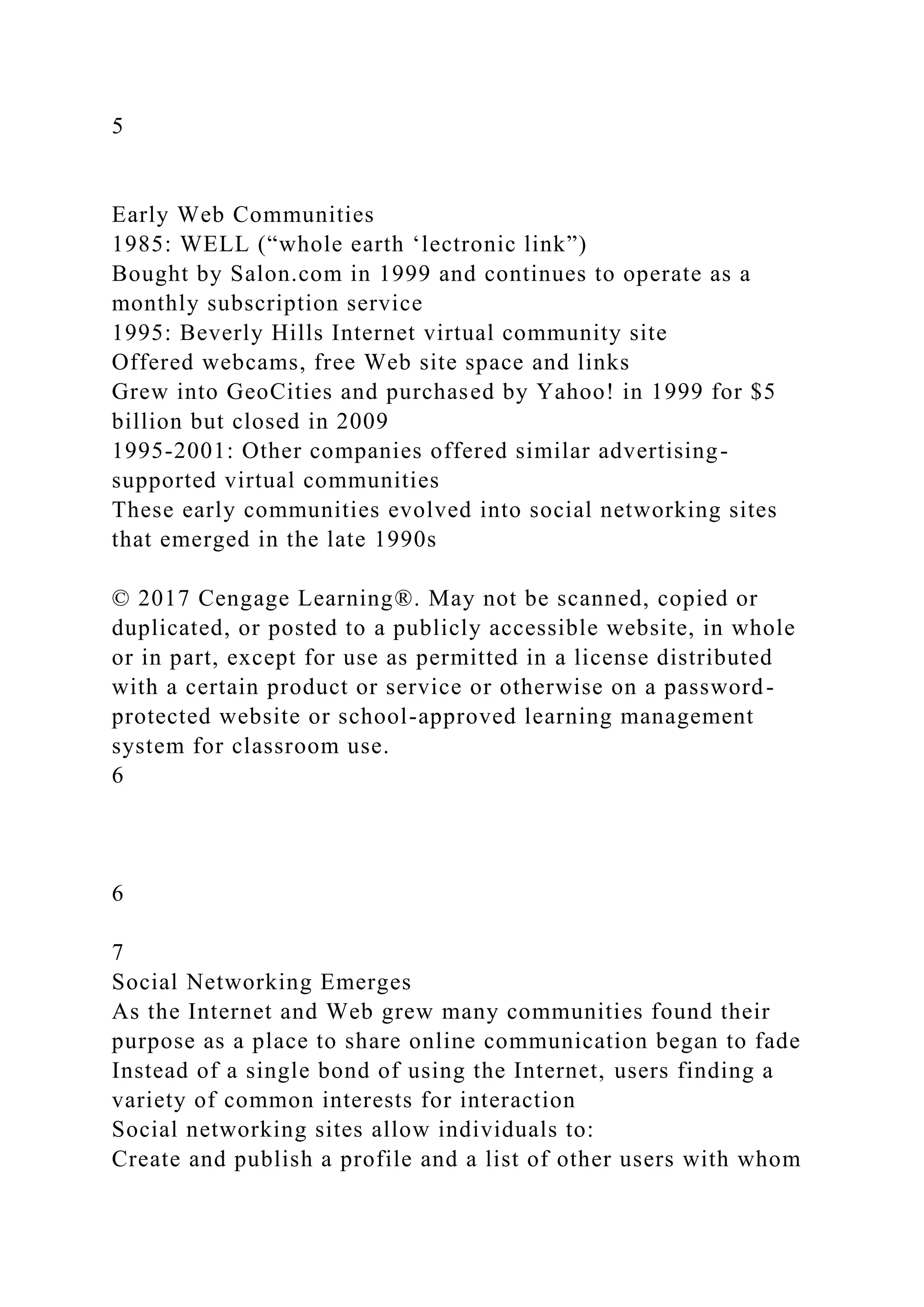 5
Early Web Communities
1985: WELL (“whole earth ‘lectronic link”)
Bought by Salon.com in 1999 and continues to operate as a
monthly subscription service
1995: Beverly Hills Internet virtual community site
Offered webcams, free Web site space and links
Grew into GeoCities and purchased by Yahoo! in 1999 for $5
billion but closed in 2009
1995-2001: Other companies offered similar advertising-
supported virtual communities
These early communities evolved into social networking sites
that emerged in the late 1990s
© 2017 Cengage Learning®. May not be scanned, copied or
duplicated, or posted to a publicly accessible website, in whole
or in part, except for use as permitted in a license distributed
with a certain product or service or otherwise on a password-
protected website or school-approved learning management
system for classroom use.
6
6
7
Social Networking Emerges
As the Internet and Web grew many communities found their
purpose as a place to share online communication began to fade
Instead of a single bond of using the Internet, users finding a
variety of common interests for interaction
Social networking sites allow individuals to:
Create and publish a profile and a list of other users with whom
 