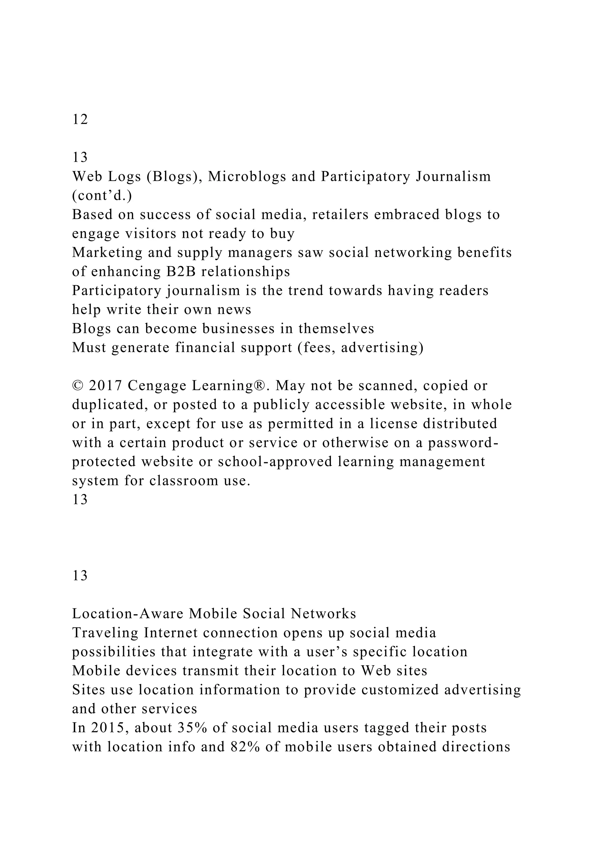 12
13
Web Logs (Blogs), Microblogs and Participatory Journalism
(cont’d.)
Based on success of social media, retailers embraced blogs to
engage visitors not ready to buy
Marketing and supply managers saw social networking benefits
of enhancing B2B relationships
Participatory journalism is the trend towards having readers
help write their own news
Blogs can become businesses in themselves
Must generate financial support (fees, advertising)
© 2017 Cengage Learning®. May not be scanned, copied or
duplicated, or posted to a publicly accessible website, in whole
or in part, except for use as permitted in a license distributed
with a certain product or service or otherwise on a password-
protected website or school-approved learning management
system for classroom use.
13
13
Location-Aware Mobile Social Networks
Traveling Internet connection opens up social media
possibilities that integrate with a user’s specific location
Mobile devices transmit their location to Web sites
Sites use location information to provide customized advertising
and other services
In 2015, about 35% of social media users tagged their posts
with location info and 82% of mobile users obtained directions
 