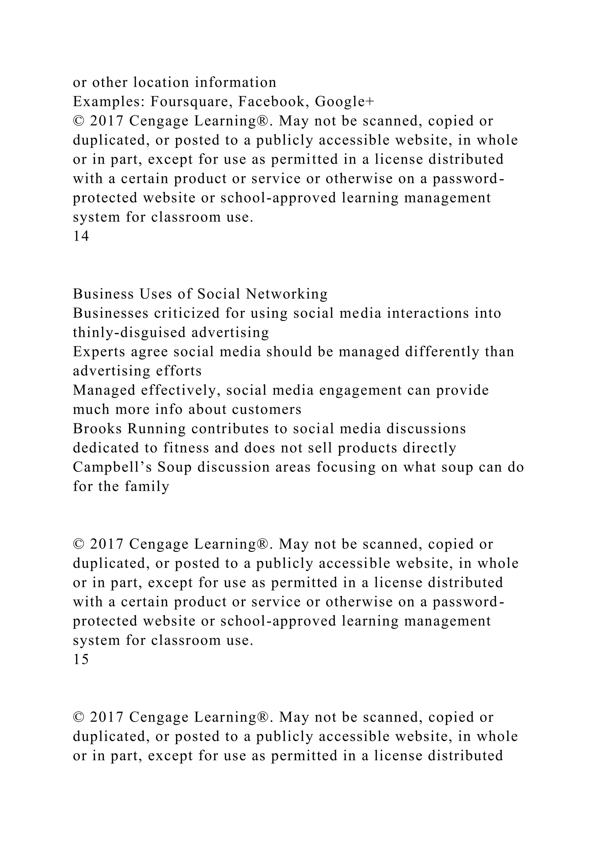 or other location information
Examples: Foursquare, Facebook, Google+
© 2017 Cengage Learning®. May not be scanned, copied or
duplicated, or posted to a publicly accessible website, in whole
or in part, except for use as permitted in a license distributed
with a certain product or service or otherwise on a password-
protected website or school-approved learning management
system for classroom use.
14
Business Uses of Social Networking
Businesses criticized for using social media interactions into
thinly-disguised advertising
Experts agree social media should be managed differently than
advertising efforts
Managed effectively, social media engagement can provide
much more info about customers
Brooks Running contributes to social media discussions
dedicated to fitness and does not sell products directly
Campbell’s Soup discussion areas focusing on what soup can do
for the family
© 2017 Cengage Learning®. May not be scanned, copied or
duplicated, or posted to a publicly accessible website, in whole
or in part, except for use as permitted in a license distributed
with a certain product or service or otherwise on a password-
protected website or school-approved learning management
system for classroom use.
15
© 2017 Cengage Learning®. May not be scanned, copied or
duplicated, or posted to a publicly accessible website, in whole
or in part, except for use as permitted in a license distributed
 