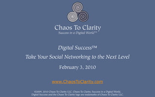 Digital Success™
Take Your Social Networking to the Next Level
                           February 3, 2010

                    www.ChaosToClarity.com

    ©2009, 2010 Chaos To Clarity LLC. Chaos To Clarity, Success in a Digital World,
  Digital Success and the Chaos To Clarity logo are trademarks of Chaos To Clarity LLC.
 