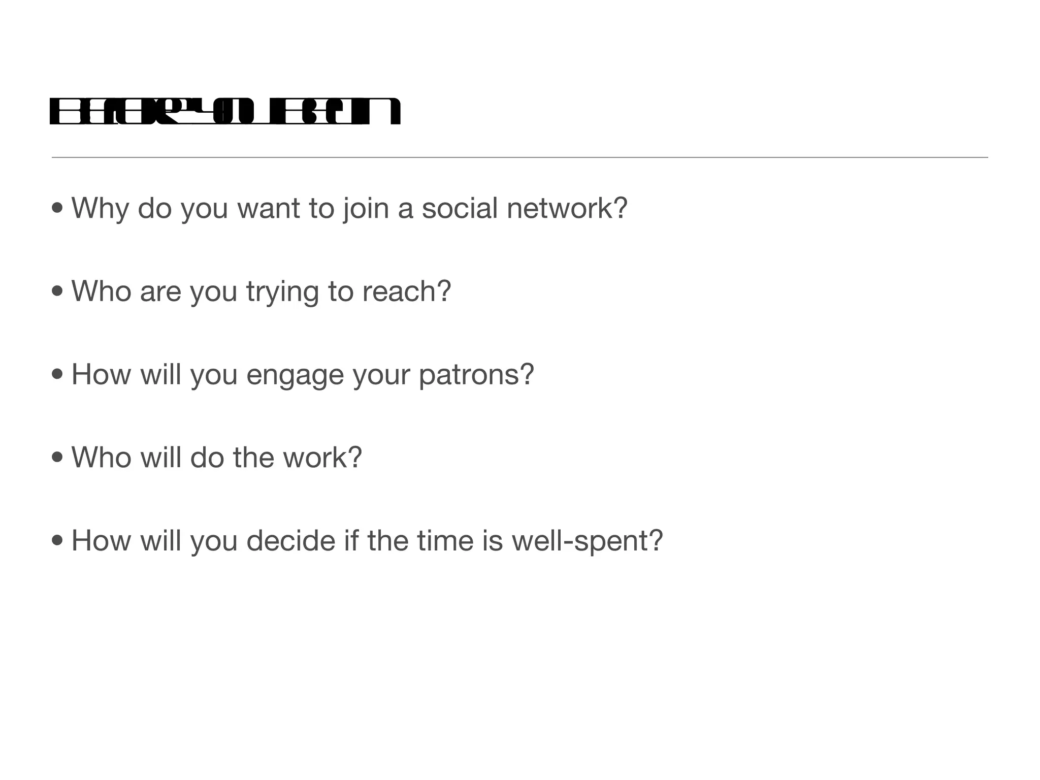 Why do you want to join a social network? Who are you trying to reach? How will you engage your patrons? Who will do the work? How will you decide if the time is well-spent? Before you begin 
