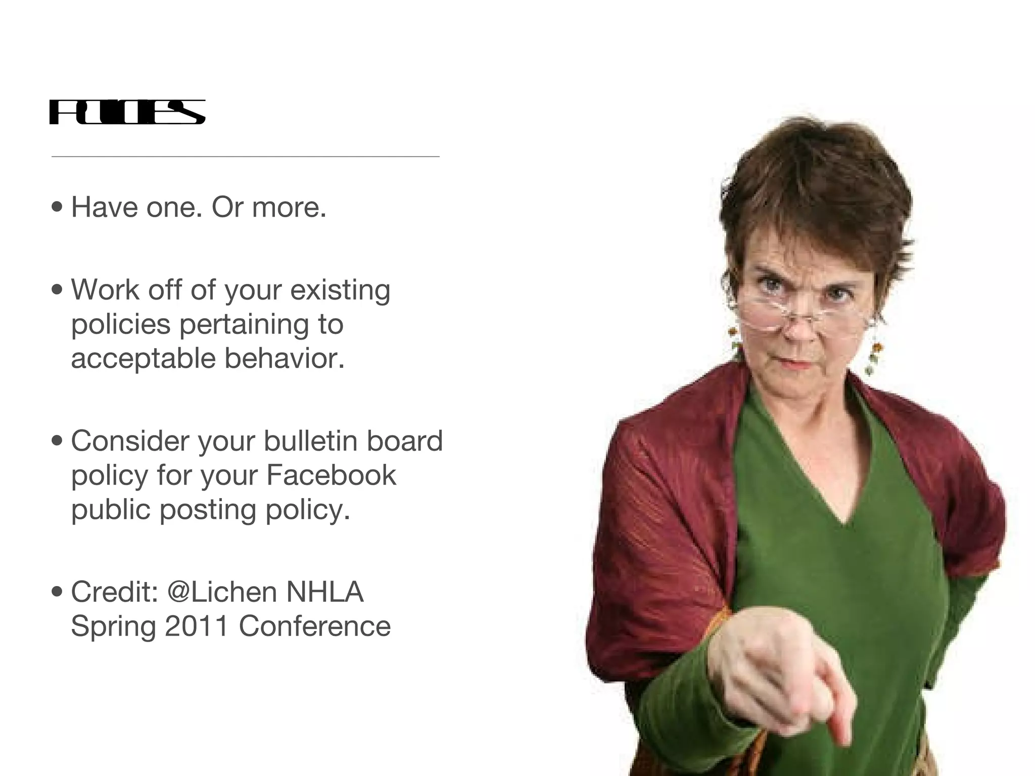 Policies Have one. Or more.  Work off of your existing policies pertaining to acceptable behavior. Consider your bulletin board policy for your Facebook public posting policy.  Credit: @Lichen NHLA Spring 2011 Conference 