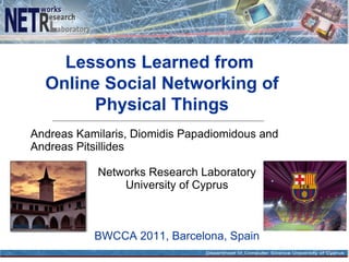 Lessons Learned from
  Online Social Networking of
        Physical Things
Andreas Kamilaris, Diomidis Papadiomidous and
Andreas Pitsillides

            Networks Research Laboratory
                University of Cyprus



           BWCCA 2011, Barcelona, Spain
 