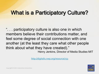 Copyright © 2011 Interactive Connections
“. . . participatory culture is also one in which
members believe their contributions matter, and
feel some degree of social connection with one
another (at the least they care what other people
think about what they have created).”
Henry Jenkins, Director of Media Studies MIT
http://digitalis.nwp.org/resource/733
 
