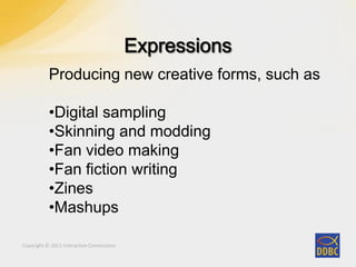 Copyright © 2011 Interactive Connections
Producing new creative forms, such as
•Digital sampling
•Skinning and modding
•Fan video making
•Fan fiction writing
•Zines
•Mashups
 