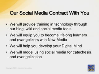Copyright © 2011 Interactive ConnectionsCopyright © 2011 Interactive Connections
• We will provide training in technology through
our blog, wiki and social media tools
• We will equip you to become lifelong learners
and evangelizers with New Media
• We will help you develop your Digital Mind
• We will model using social media for catechesis
and evangelization
 