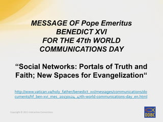 Copyright © 2011 Interactive Connections
MESSAGE OF Pope Emeritus
BENEDICT XVI
FOR THE 47th WORLD
COMMUNICATIONS DAY
“Social Networks: Portals of Truth and
Faith; New Spaces for Evangelization“
http://www.vatican.va/holy_father/benedict_xvi/messages/communications/do
cuments/hf_ben-xvi_mes_20130124_47th-world-communications-day_en.html
 