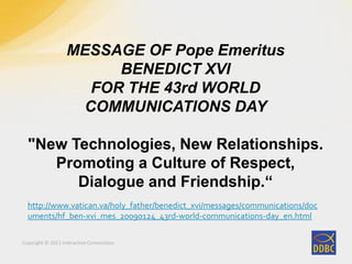 Copyright © 2011 Interactive Connections
MESSAGE OF Pope Emeritus
BENEDICT XVI
FOR THE 43rd WORLD
COMMUNICATIONS DAY
"New Technologies, New Relationships.
Promoting a Culture of Respect,
Dialogue and Friendship.“
http://www.vatican.va/holy_father/benedict_xvi/messages/communications/doc
uments/hf_ben-xvi_mes_20090124_43rd-world-communications-day_en.html
 