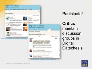 Copyright © 2011 Interactive Connections
http://digitalcatechesis.ning.com/groups
Participate!
Critics
maintain
discussion
groups in
Digital
Catechesis
http://digitalcatechesis.ning.com/forum
 