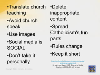 Copyright © 2011 Interactive Connections
•Translate church
teaching
•Avoid church
speak
•Use images
•Social media is
SOCIAL
•Don’t take it
personally
•Delete
inappropriate
content
•Spread
Catholicism's fun
parts
•Rules change
•Keep it short
http://usccbmedia.blogspot.com/2012/07/gospel
-and-social-media.html
Sr. Mary AnnWalsh, RSM, Director of Media
Relations, USCCBLOG, July 5, 2012
 