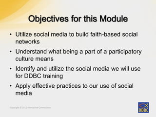 Copyright © 2011 Interactive ConnectionsCopyright © 2011 Interactive Connections
• Utilize social media to build faith-based social
networks
• Understand what being a part of a participatory
culture means
• Identify and utilize the social media we will use
for DDBC training
• Apply effective practices to our use of social
media
 