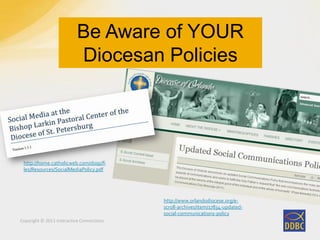 Copyright © 2011 Interactive Connections
Be Aware of YOUR
Diocesan Policies
http://www.orlandodiocese.org/e-
scroll-archives/item/17834-updated-
social-communications-policy
http://home.catholicweb.com/dosp/fi
les/Resources/SocialMediaPolicy.pdf
 