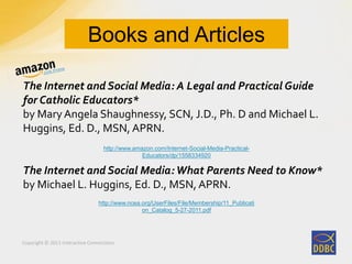 Copyright © 2011 Interactive Connections
The Internet and Social Media: A Legal and Practical Guide
for Catholic Educators*
by Mary Angela Shaughnessy, SCN, J.D., Ph. D and Michael L.
Huggins, Ed. D., MSN, APRN.
The Internet and Social Media:What Parents Need to Know*
by Michael L. Huggins, Ed. D., MSN, APRN.
Books and Articles
http://www.amazon.com/Internet-Social-Media-Practical-
Educators/dp/1558334920
http://www.ncea.org/UserFiles/File/Membership/11_Publicati
on_Catalog_5-27-2011.pdf
 
