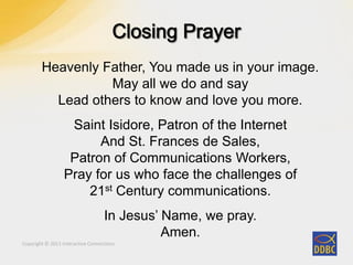Copyright © 2011 Interactive Connections
Heavenly Father, You made us in your image.
May all we do and say
Lead others to know and love you more.
Saint Isidore, Patron of the Internet
And St. Frances de Sales,
Patron of Communications Workers,
Pray for us who face the challenges of
21st Century communications.
In Jesus’ Name, we pray.
Amen.
 