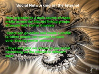 Social Networking On The Internet By: Mike Hon Social Networking on the Internet ~has exploded as a main source of mass media across the internet linking groups of people with similar interests   ~Users can go online and create a profile to where people can connect to each other sharing similar interests   ~ Boys and girls are shown to use social networking on the internet in different ways     