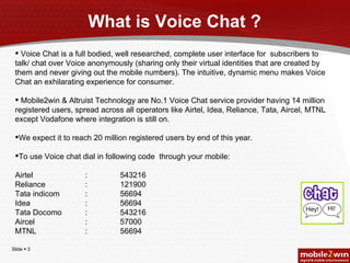 What is Voice Chat ? Voice Chat is a full bodied, well researched, complete user interface for  subscribers to talk/ chat over Voice anonymously (sharing only their virtual identities that are created by them and never giving out the mobile numbers). The intuitive, dynamic menu makes Voice Chat an exhilarating experience for consumer. Mobile2win & Altruist Technology are No.1 Voice Chat service provider having 14 million registered users, spread across all operators like Airtel, Idea, Reliance, Tata, Aircel, MTNL except Vodafone where integration is still on. We expect it to reach 20 million registered users by end of this year.  To use Voice chat dial in following code  through your mobile: Airtel  :  543216 Reliance : 121900 Tata indicom : 56694 Idea : 56694 Tata Docomo : 543216 Aircel : 57000 MTNL : 56694 