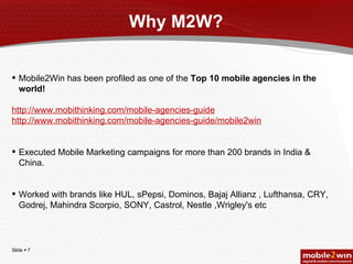 Why M2W? Mobile2Win has been profiled as one of the  Top 10 mobile agencies in the world! http://www.mobithinking.com/mobile-agencies-guide http://www.mobithinking.com/mobile-agencies-guide/mobile2win Executed Mobile Marketing campaigns for more than 200 brands in India & China. Worked with brands like HUL, sPepsi, Dominos, Bajaj Allianz , Lufthansa, CRY, Godrej, Mahindra Scorpio, SONY, Castrol, Nestle ,Wrigley's etc 