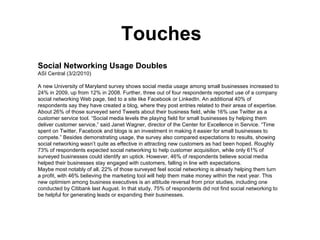 Touches Social Networking Usage Doubles ASI Central (3/2/2010)  A new University of Maryland survey shows social media usage among small businesses increased to 24% in 2009, up from 12% in 2008. Further, three out of four respondents reported use of a company social networking Web page, tied to a site like Facebook or LinkedIn. An additional 40% of respondents say they have created a blog, where they post entries related to their areas of expertise. About 26% of those surveyed send Tweets about their business field, while 16% use Twitter as a customer service tool. “Social media levels the playing field for small businesses by helping them deliver customer service,” said Janet Wagner, director of the Center for Excellence in Service. “Time spent on Twitter, Facebook and blogs is an investment in making it easier for small businesses to compete.” Besides demonstrating usage, the survey also compared expectations to results, showing social networking wasn’t quite as effective in attracting new customers as had been hoped. Roughly 73% of respondents expected social networking to help customer acquisition, while only 61% of surveyed businesses could identify an uptick. However, 46% of respondents believe social media helped their businesses stay engaged with customers, falling in line with expectations.  Maybe most notably of all, 22% of those surveyed feel social networking is already helping them turn a profit, with 46% believing the marketing tool will help them make money within the next year. This new optimism among business executives is an attitude reversal from prior studies, including one conducted by Citibank last August. In that study, 75% of respondents did not find social networking to be helpful for generating leads or expanding their businesses.  