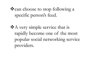 can choose to stop following a
specific person’s feed.
A very simple service that is
rapidly become one of the most
popular social networking service
providers.
 