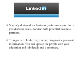  Specially designed for business professionals to find a
job, discover sales , connect with potential business
partners.
 To register to LinkedIn, you need to provide personal
information. You can update the profile with your
education and job details and a summary.
 