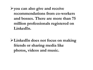 you can also give and receive
recommendations from co-workers
and bosses. There are more than 75
million professionals registered on
LinkedIn.
LinkedIn does not focus on making
friends or sharing media like
photos, videos and music.
 
