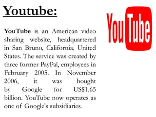 Youtube:
YouTube is an American video
sharing website, headquartered
in San Bruno, California, United
States. The service was created by
three former PayPal, employees in
February 2005. In November
2006, it was bought
by Google for US$1.65
billion. YouTube now operates as
one of Google's subsidiaries.
 