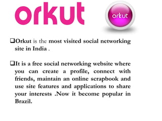 Orkut is the most visited social networking
site in India .
It is a free social networking website where
you can create a profile, connect with
friends, maintain an online scrapbook and
use site features and applications to share
your interests .Now it become popular in
Brazil.
 