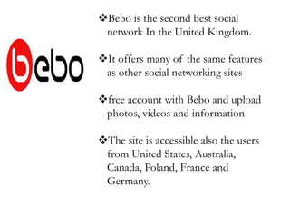 Bebo is the second best social
network In the United Kingdom.
It offers many of the same features
as other social networking sites
free account with Bebo and upload
photos, videos and information
The site is accessible also the users
from United States, Australia,
Canada, Poland, France and
Germany.
 