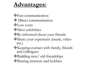 Advantages:
Fast communication
 Direct communication
Low costs
Meet celebrities
Be informed about your friends
Share your experients (music, video
etc.)
Keeping contact with family, friends
and colleagues
Building new/ old friendships
Sharing interests and hobbies
 