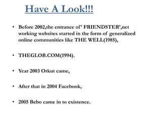 Have A Look!!!
• Before 2002,the entrance of’ FRIENDSTER’,net
working websites started in the form of generalized
online communities like THE WELL(1985),
• THEGLOB.COM(1994).
• Year 2003 Orkut came,
• After that in 2004 Facebook,
• 2005 Bebo came in to existence.
 