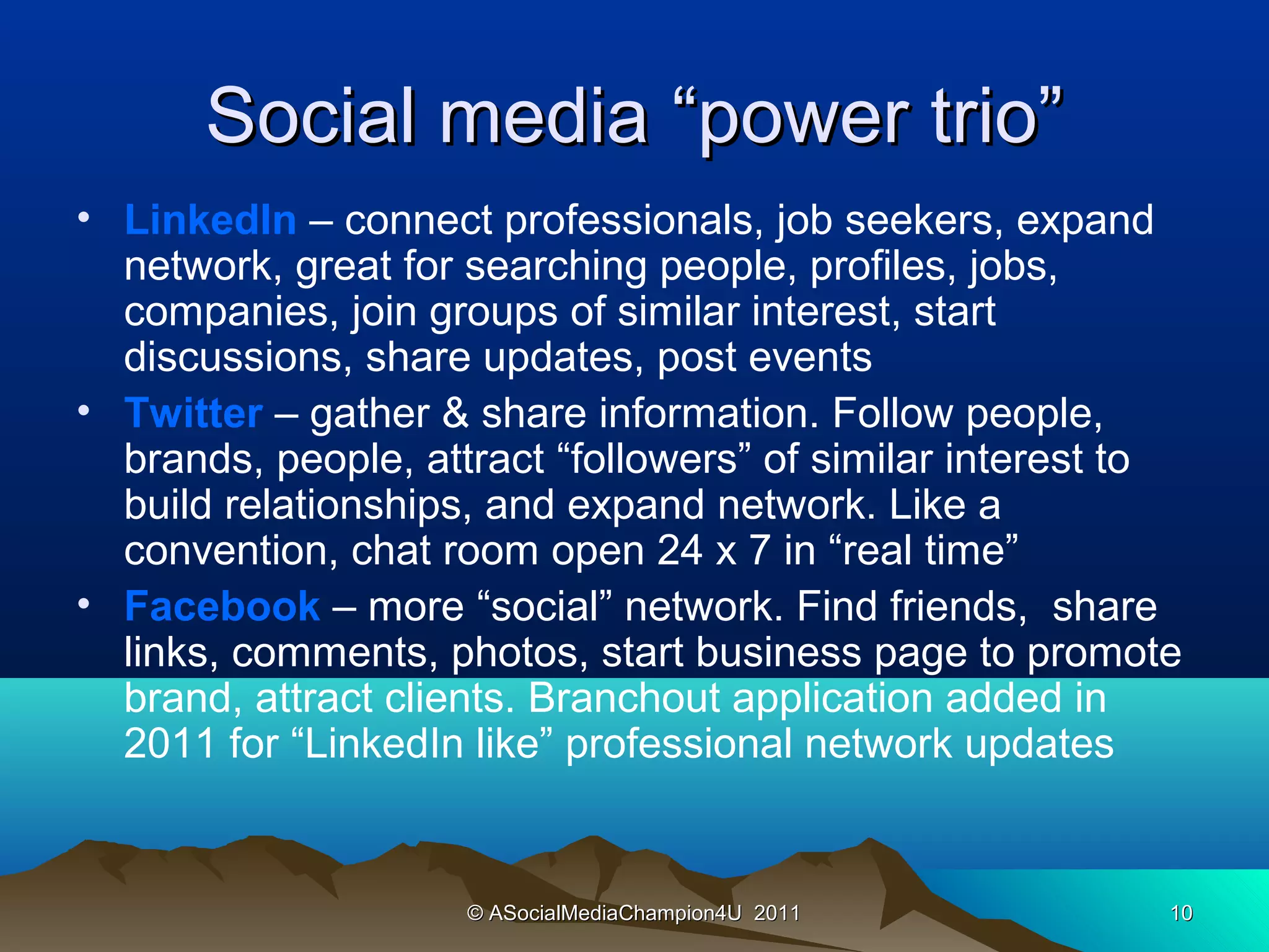 Social media “power trio”
• LinkedIn – connect professionals, job seekers, expand
  network, great for searching people, profiles, jobs,
  companies, join groups of similar interest, start
  discussions, share updates, post events
• Twitter – gather & share information. Follow people,
  brands, people, attract “followers” of similar interest to
  build relationships, and expand network. Like a
  convention, chat room open 24 x 7 in “real time”
• Facebook – more “social” network. Find friends, share
  links, comments, photos, start business page to promote
  brand, attract clients. Branchout application added in
  2011 for “LinkedIn like” professional network updates


                     © ASocialMediaChampion4U 2011         10
 