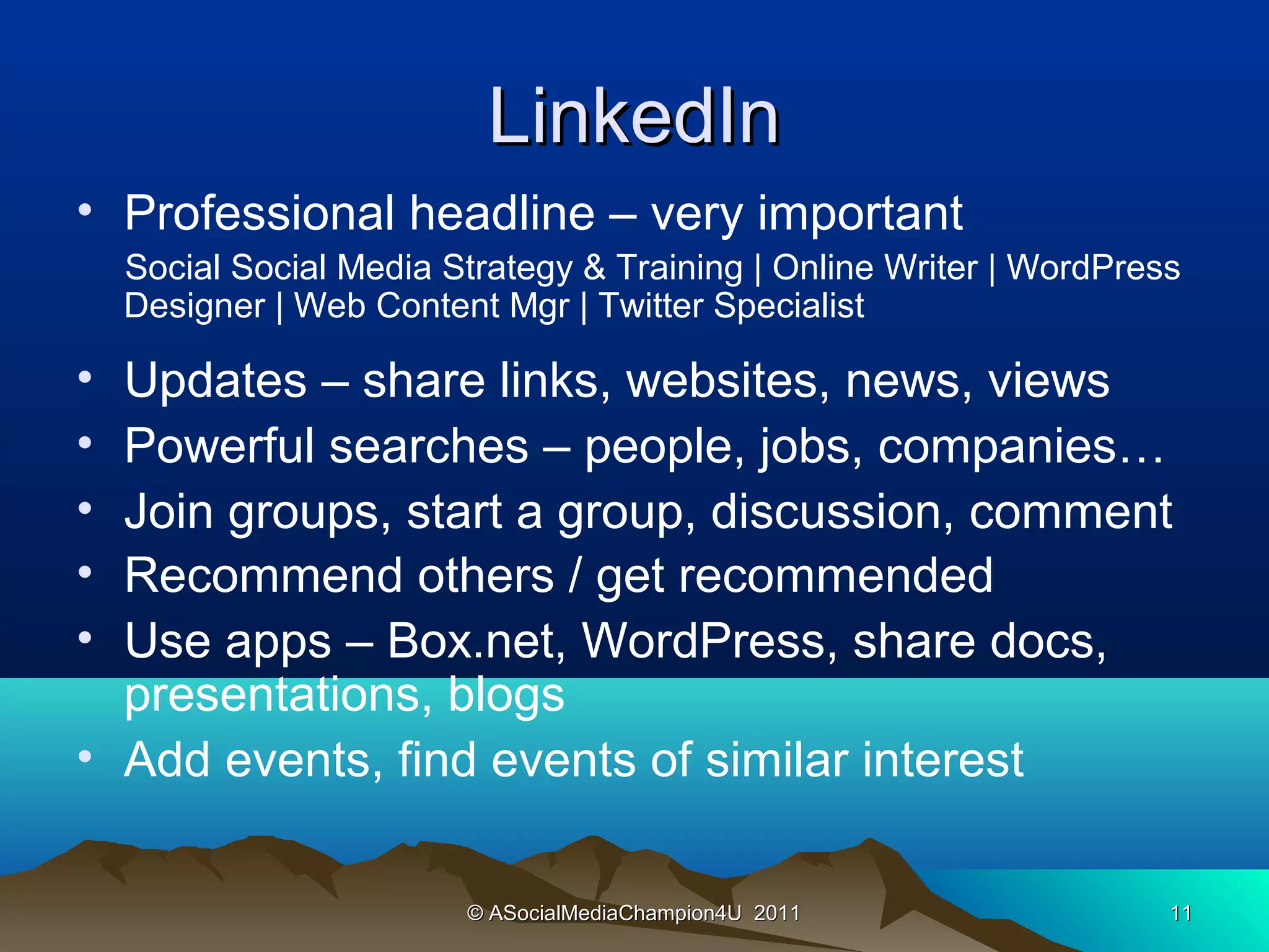 LinkedIn
• Professional headline – very important
    Social Social Media Strategy & Training | Online Writer | WordPress
    Designer | Web Content Mgr | Twitter Specialist

• Updates – share links, websites, news, views
• Powerful searches – people, jobs, companies…
• Join groups, start a group, discussion, comment
• Recommend others / get recommended
• Use apps – Box.net, WordPress, share docs,
  presentations, blogs
• Add events, find events of similar interest

                         © ASocialMediaChampion4U 2011                11
 