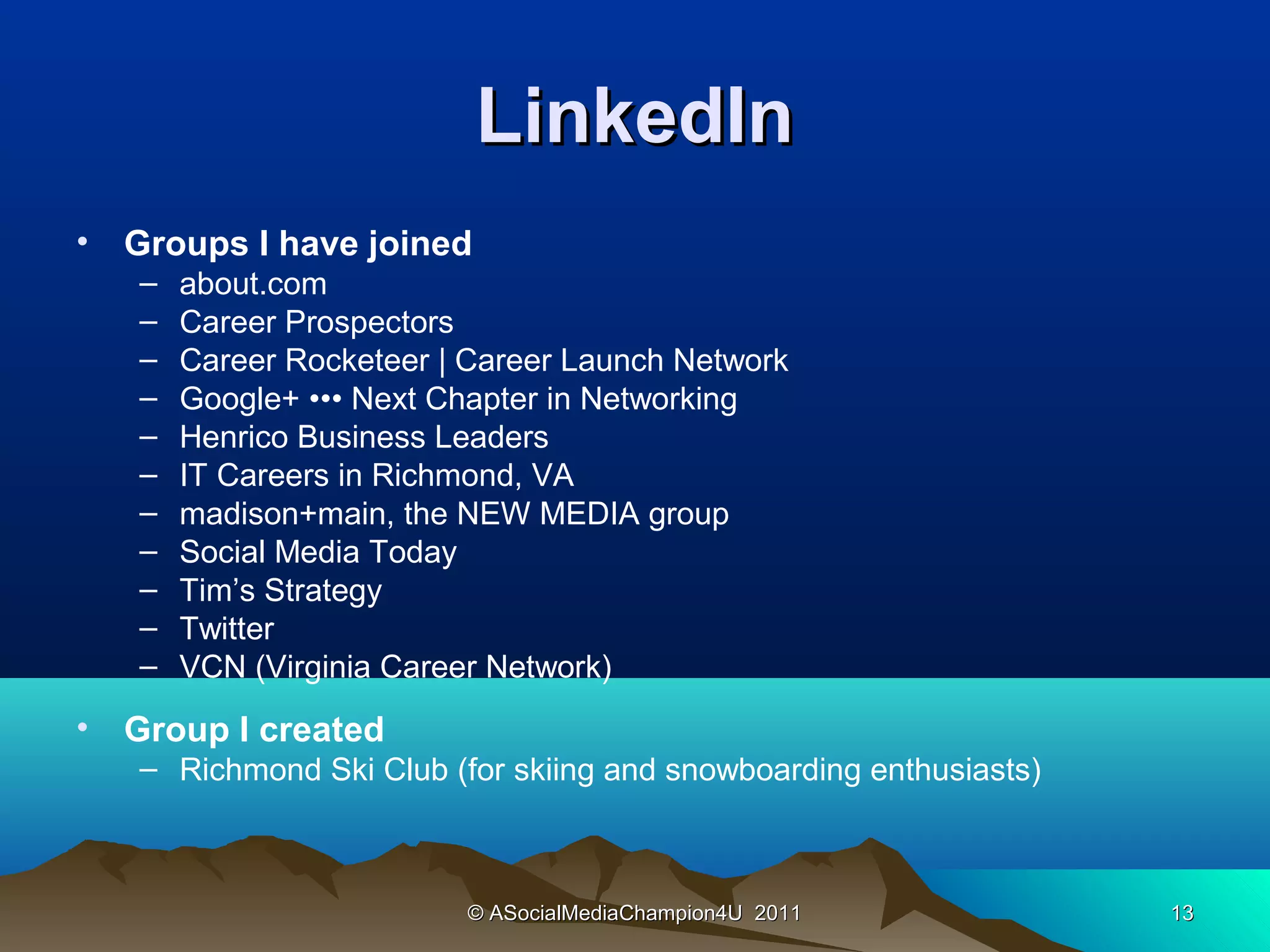 LinkedIn
•   Groups I have joined
    –   about.com
    –   Career Prospectors
    –   Career Rocketeer | Career Launch Network
    –   Google+ ••• Next Chapter in Networking
    –   Henrico Business Leaders
    –   IT Careers in Richmond, VA
    –   madison+main, the NEW MEDIA group
    –   Social Media Today
    –   Tim’s Strategy
    –   Twitter
    –   VCN (Virginia Career Network)
•   Group I created
    – Richmond Ski Club (for skiing and snowboarding enthusiasts)



                          © ASocialMediaChampion4U 2011             13
 