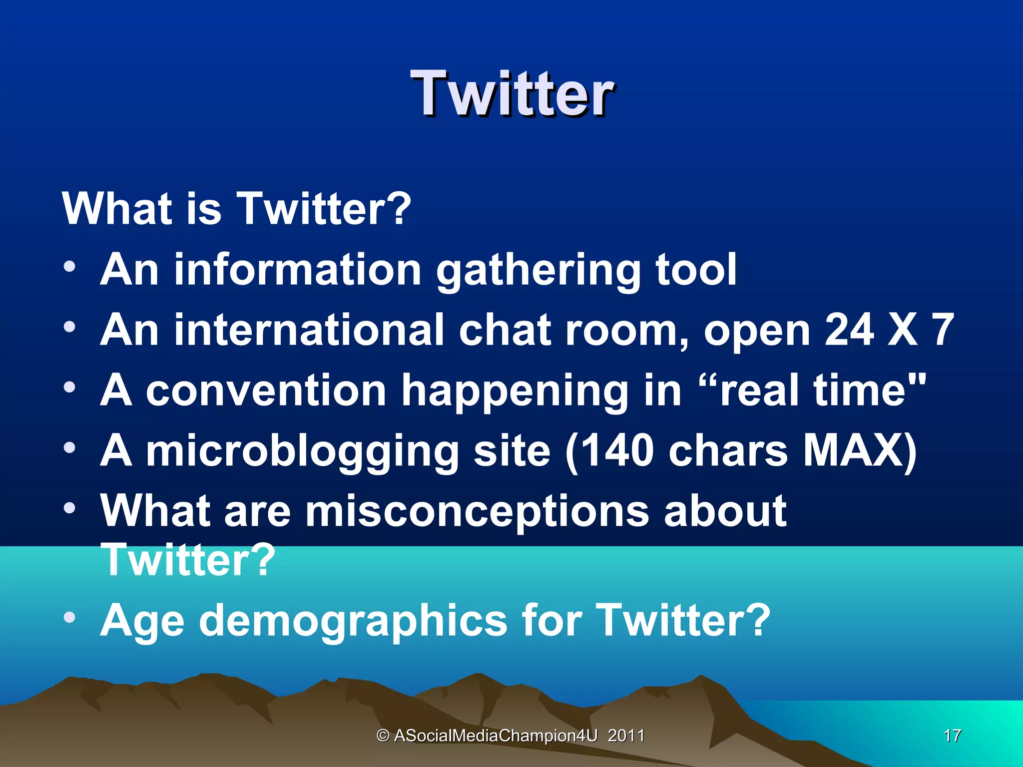 Twitter
What is Twitter?
• An information gathering tool
• An international chat room, open 24 X 7
• A convention happening in “real time"
• A microblogging site (140 chars MAX)
• What are misconceptions about
  Twitter?
• Age demographics for Twitter?

              © ASocialMediaChampion4U 2011   17
 
