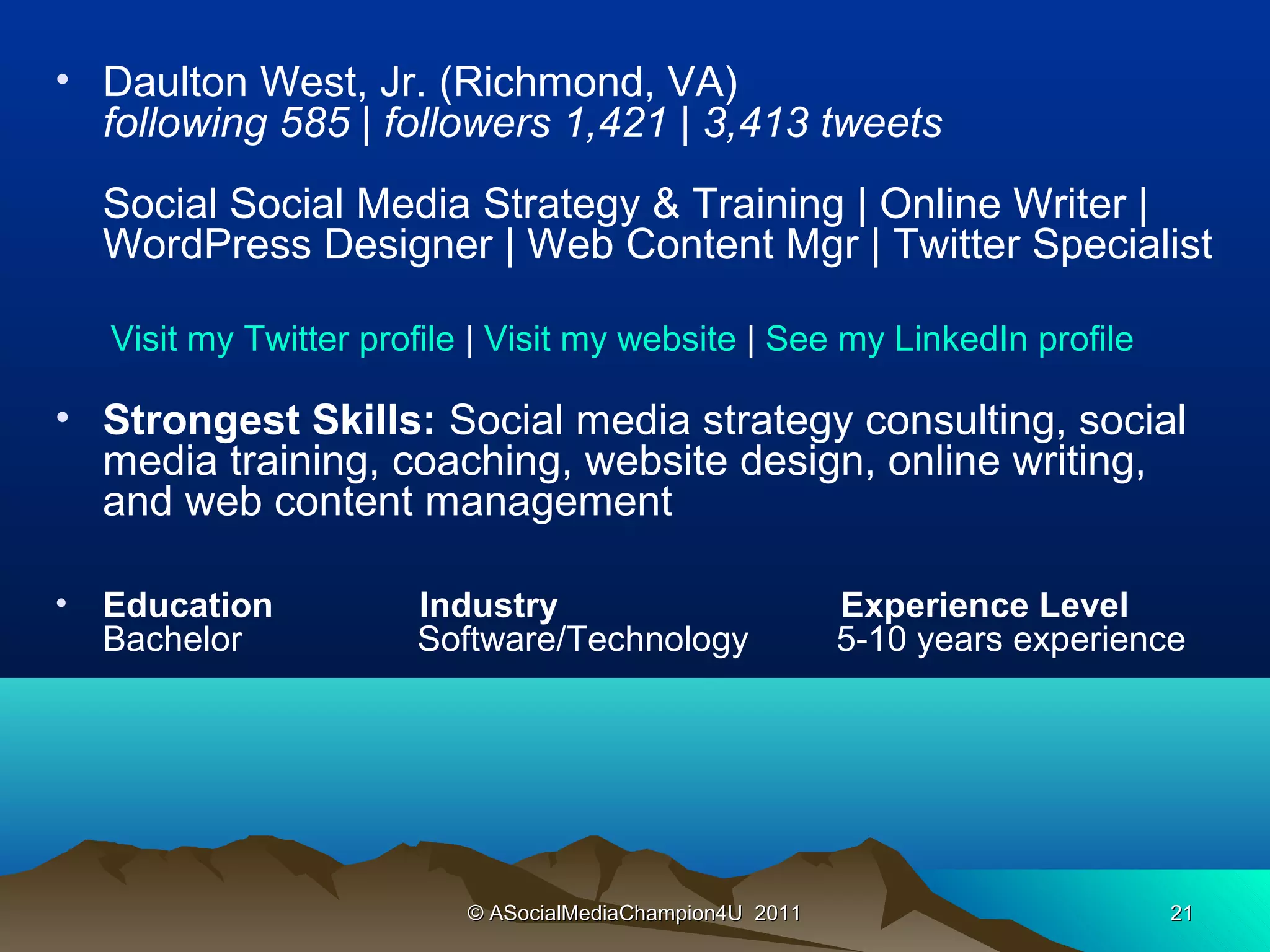 • Daulton West, Jr. (Richmond, VA)
  following 585 | followers 1,421 | 3,413 tweets
    Social Social Media Strategy & Training | Online Writer |
    WordPress Designer | Web Content Mgr | Twitter Specialist

    Visit my Twitter profile | Visit my website | See my LinkedIn profile

• Strongest Skills: Social media strategy consulting, social
  media training, coaching, website design, online writing,
  and web content management

•   Education           Industry                            Experience Level
    Bachelor            Software/Technology                 5-10 years experience




                            © ASocialMediaChampion4U 2011                       21
 