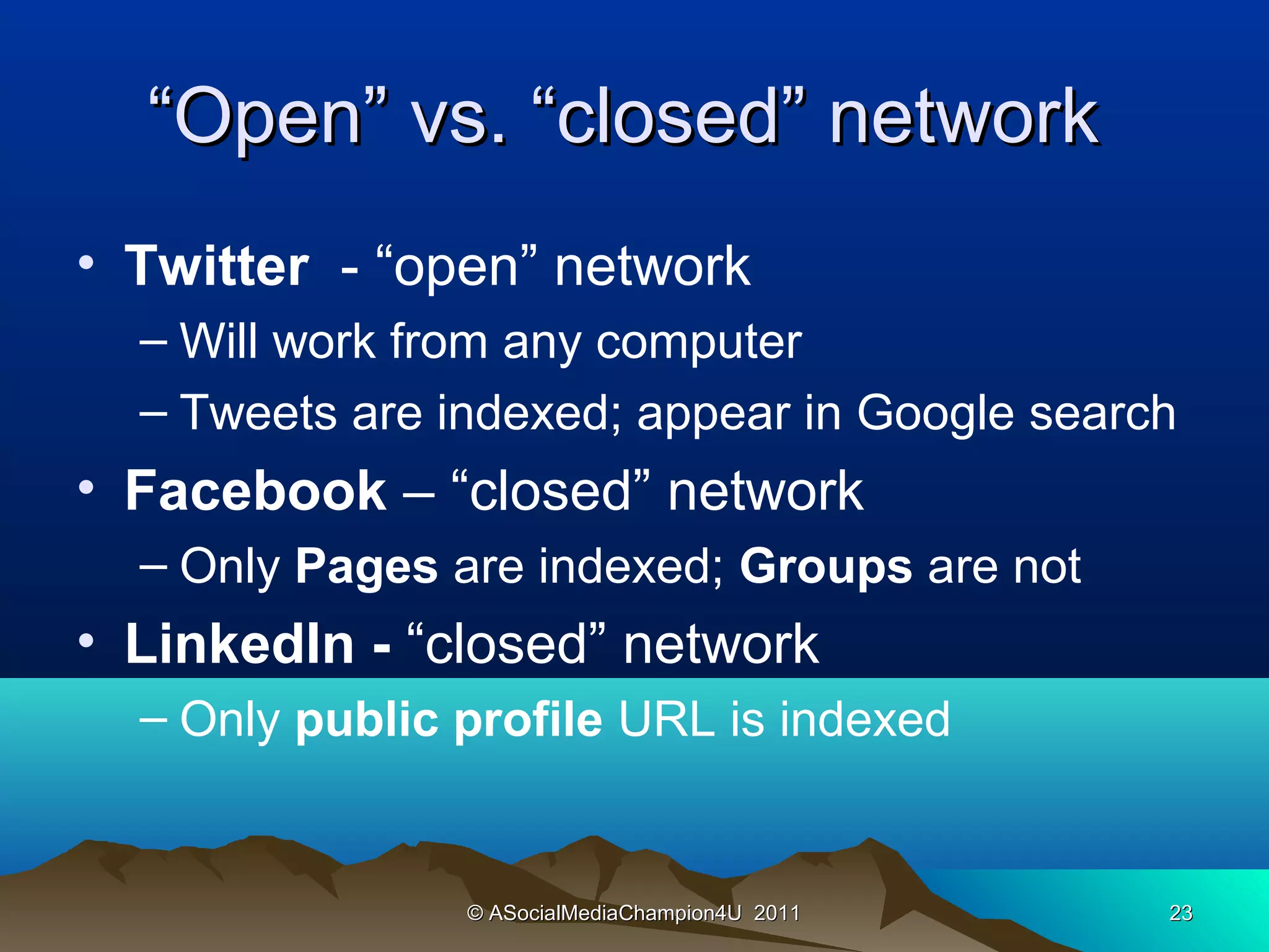 “Open” vs. “closed” network
• Twitter - “open” network
  – Will work from any computer
  – Tweets are indexed; appear in Google search
• Facebook – “closed” network
  – Only Pages are indexed; Groups are not
• LinkedIn - “closed” network
  – Only public profile URL is indexed


                © ASocialMediaChampion4U 2011   23
 