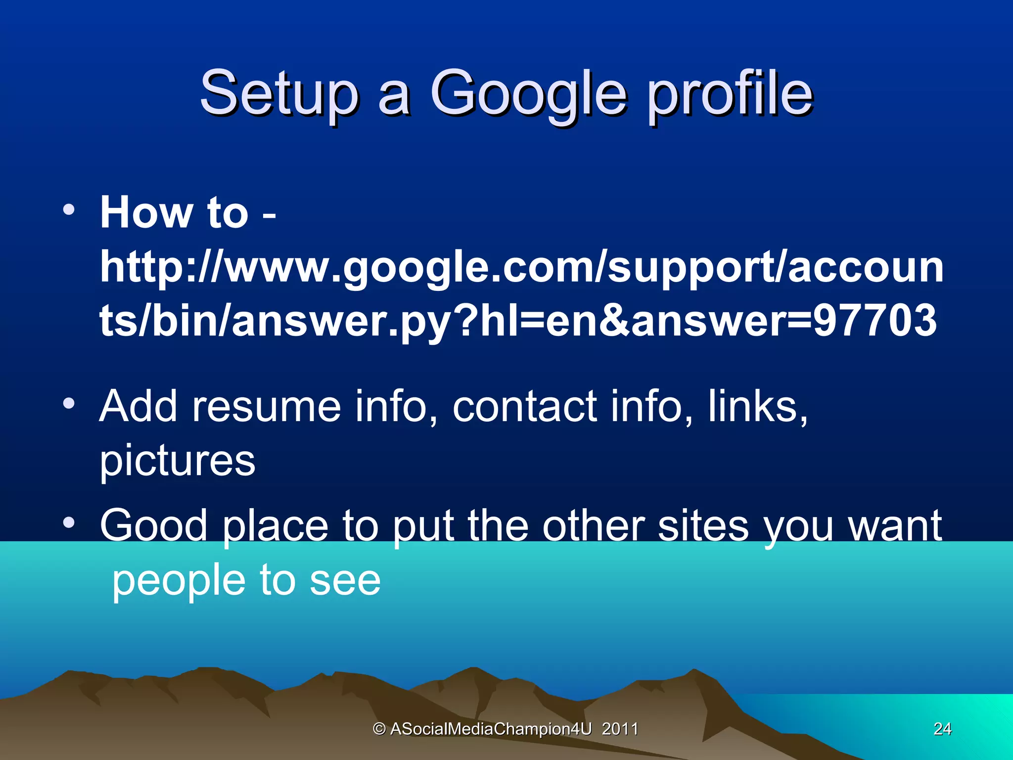 Setup a Google profile
• How to -
  http://www.google.com/support/accoun
  ts/bin/answer.py?hl=en&answer=97703
• Add resume info, contact info, links,
  pictures
• Good place to put the other sites you want
  people to see


               © ASocialMediaChampion4U 2011   24
 