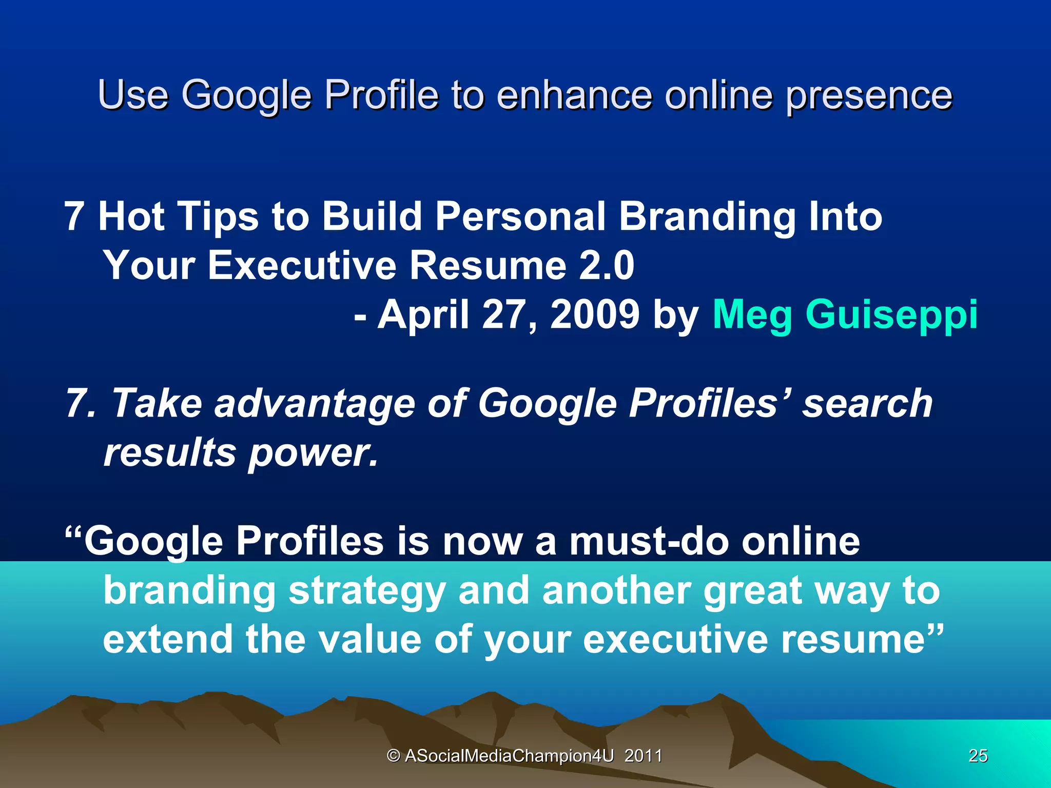Use Google Profile to enhance online presence

7 Hot Tips to Build Personal Branding Into
  Your Executive Resume 2.0
               - April 27, 2009 by Meg Guiseppi

7. Take advantage of Google Profiles’ search
  results power.

“Google Profiles is now a must-do online
  branding strategy and another great way to
  extend the value of your executive resume”

                © ASocialMediaChampion4U 2011    25
 