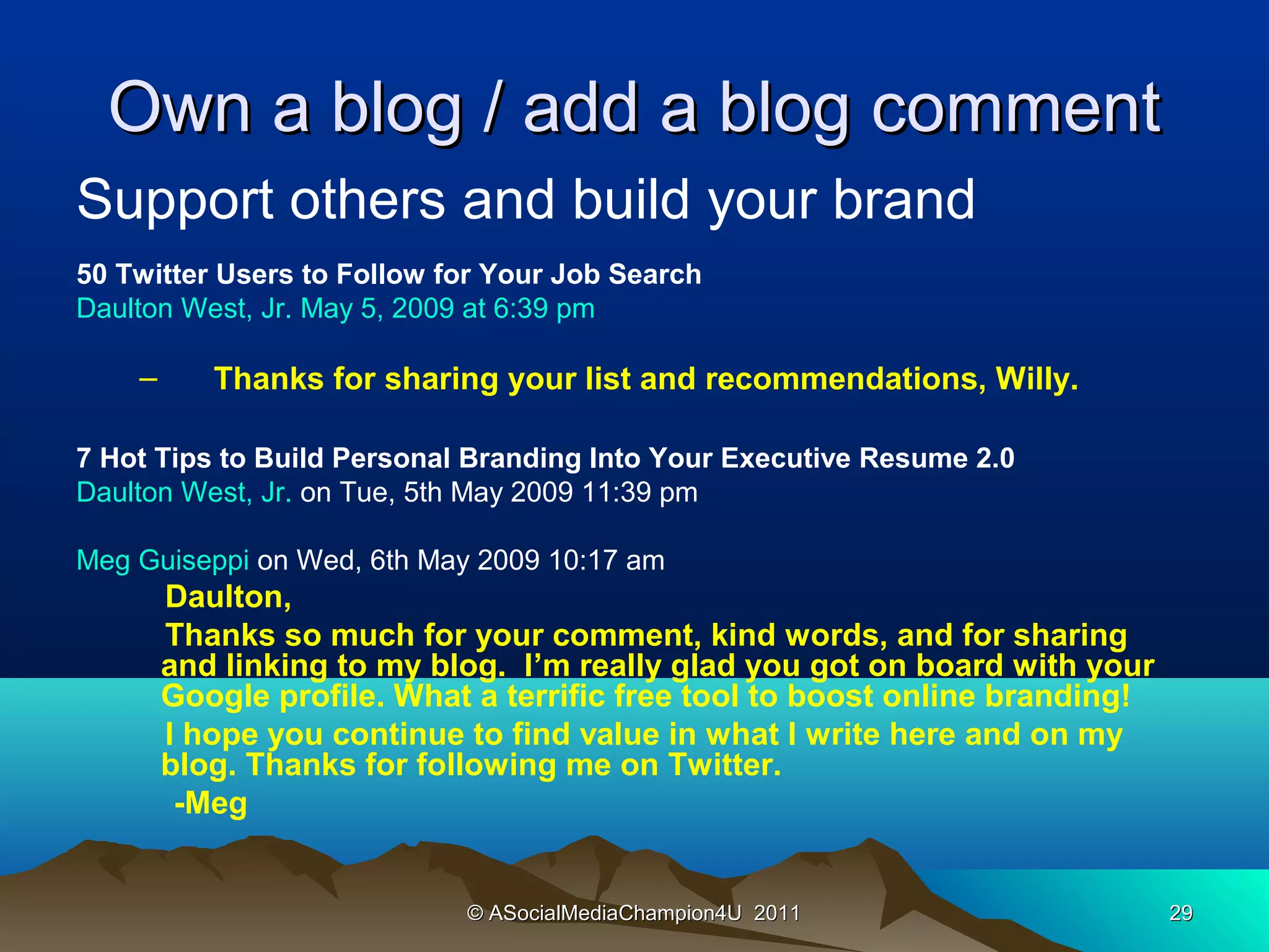 Own a blog / add a blog comment
Support others and build your brand
50 Twitter Users to Follow for Your Job Search
Daulton West, Jr. May 5, 2009 at 6:39 pm

    –      Thanks for sharing your list and recommendations, Willy.

7 Hot Tips to Build Personal Branding Into Your Executive Resume 2.0
Daulton West, Jr. on Tue, 5th May 2009 11:39 pm

Meg Guiseppi on Wed, 6th May 2009 10:17 am
        Daulton,
        Thanks so much for your comment, kind words, and for sharing
        and linking to my blog. I’m really glad you got on board with your
        Google profile. What a terrific free tool to boost online branding!
        I hope you continue to find value in what I write here and on my
        blog. Thanks for following me on Twitter.
         -Meg


                            © ASocialMediaChampion4U 2011                     29
 