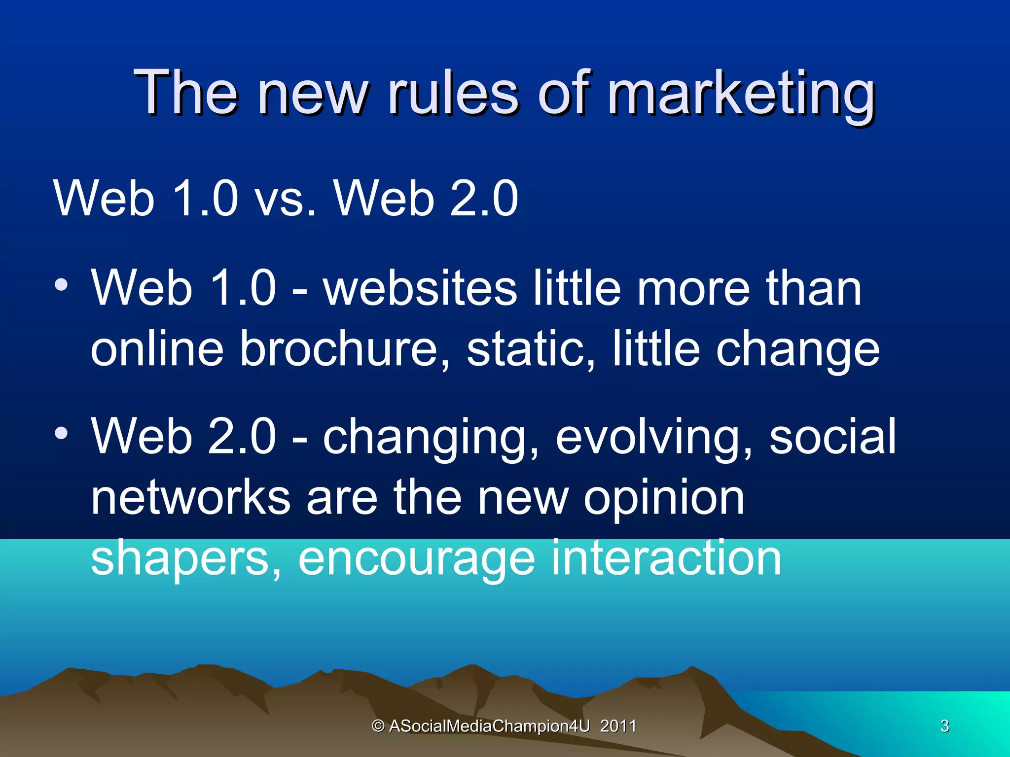 The new rules of marketing
Web 1.0 vs. Web 2.0
• Web 1.0 - websites little more than
  online brochure, static, little change
• Web 2.0 - changing, evolving, social
  networks are the new opinion
  shapers, encourage interaction


               © ASocialMediaChampion4U 2011   3
 