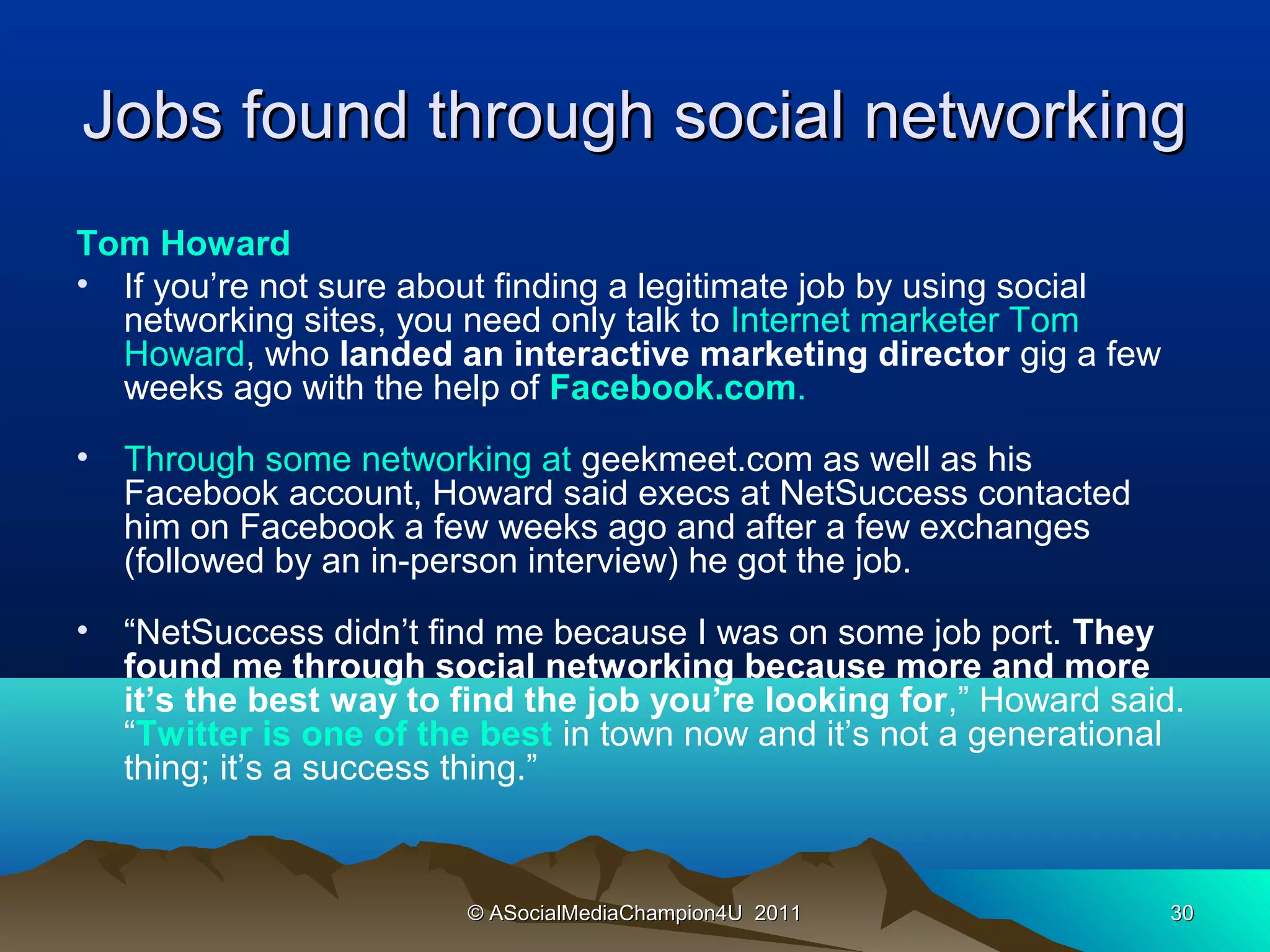 Jobs found through social networking
Tom Howard
• If you’re not sure about finding a legitimate job by using social
  networking sites, you need only talk to Internet marketer Tom
  Howard, who landed an interactive marketing director gig a few
  weeks ago with the help of Facebook.com.
•   Through some networking at geekmeet.com as well as his
    Facebook account, Howard said execs at NetSuccess contacted
    him on Facebook a few weeks ago and after a few exchanges
    (followed by an in-person interview) he got the job.
•   “NetSuccess didn’t find me because I was on some job port. They
    found me through social networking because more and more
    it’s the best way to find the job you’re looking for,” Howard said.
    “Twitter is one of the best in town now and it’s not a generational
    thing; it’s a success thing.”


                         © ASocialMediaChampion4U 2011                30
 