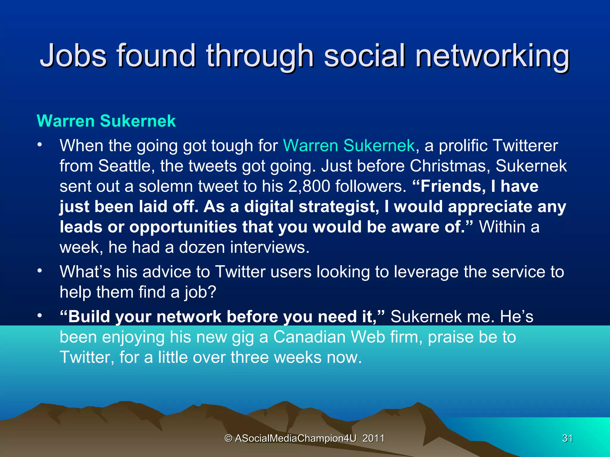 Jobs found through social networking
Warren Sukernek
• When the going got tough for Warren Sukernek, a prolific Twitterer
  from Seattle, the tweets got going. Just before Christmas, Sukernek
  sent out a solemn tweet to his 2,800 followers. “Friends, I have
  just been laid off. As a digital strategist, I would appreciate any
  leads or opportunities that you would be aware of.” Within a
  week, he had a dozen interviews.
• What’s his advice to Twitter users looking to leverage the service to
  help them find a job?
• “Build your network before you need it,” Sukernek me. He’s
  been enjoying his new gig a Canadian Web firm, praise be to
  Twitter, for a little over three weeks now.



                         © ASocialMediaChampion4U 2011                31
 