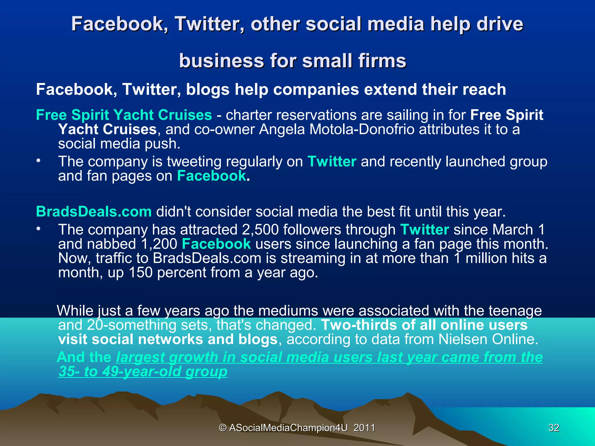 Facebook, Twitter, other social media help drive
                      business for small firms
Facebook, Twitter, blogs help companies extend their reach
Free Spirit Yacht Cruises - charter reservations are sailing in for Free Spirit
   Yacht Cruises, and co-owner Angela Motola-Donofrio attributes it to a
   social media push.
• The company is tweeting regularly on Twitter and recently launched group
   and fan pages on Facebook.

BradsDeals.com didn't consider social media the best fit until this year.
• The company has attracted 2,500 followers through Twitter since March 1
   and nabbed 1,200 Facebook users since launching a fan page this month.
   Now, traffic to BradsDeals.com is streaming in at more than 1 million hits a
   month, up 150 percent from a year ago.

   While just a few years ago the mediums were associated with the teenage
   and 20-something sets, that's changed. Two-thirds of all online users
   visit social networks and blogs, according to data from Nielsen Online.
   And the largest growth in social media users last year came from the
   35- to 49-year-old group


                            © ASocialMediaChampion4U 2011                         32
 