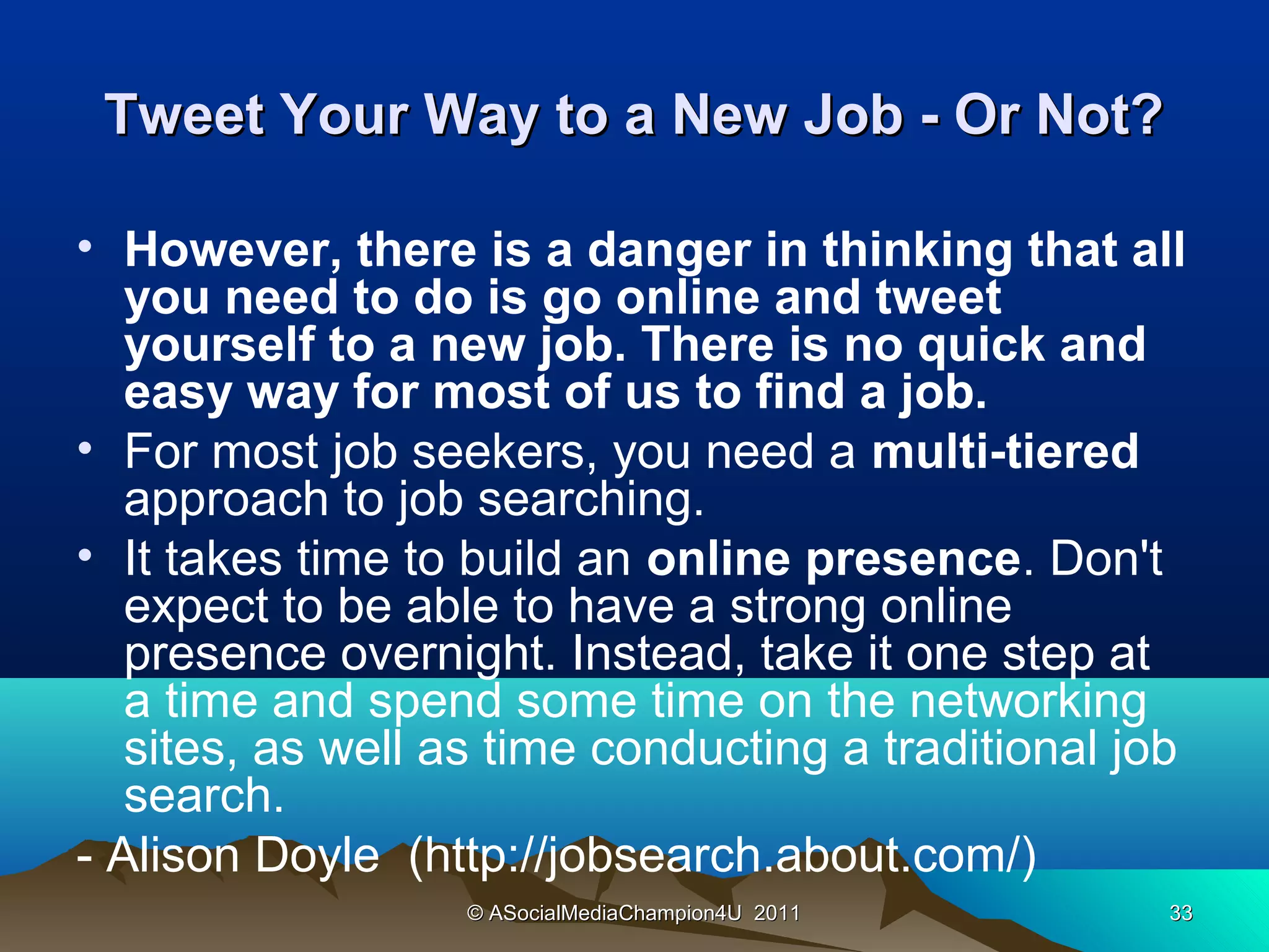 Tweet Your Way to a New Job - Or Not?

• However, there is a danger in thinking that all
   you need to do is go online and tweet
   yourself to a new job. There is no quick and
   easy way for most of us to find a job.
• For most job seekers, you need a multi-tiered
   approach to job searching.
• It takes time to build an online presence. Don't
   expect to be able to have a strong online
   presence overnight. Instead, take it one step at
   a time and spend some time on the networking
   sites, as well as time conducting a traditional job
   search.
- Alison Doyle (http://jobsearch.about.com/)
                   © ASocialMediaChampion4U 2011     33
 