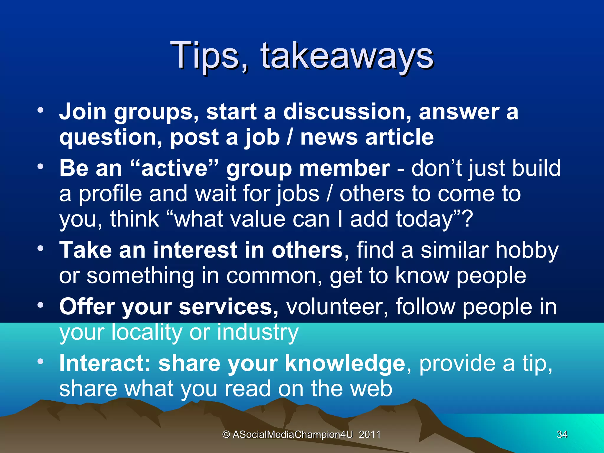 Tips, takeaways
• Join groups, start a discussion, answer a
  question, post a job / news article
• Be an “active” group member - don’t just build
  a profile and wait for jobs / others to come to
  you, think “what value can I add today”?
• Take an interest in others, find a similar hobby
  or something in common, get to know people
• Offer your services, volunteer, follow people in
  your locality or industry
• Interact: share your knowledge, provide a tip,
  share what you read on the web
                 © ASocialMediaChampion4U 2011   34
 