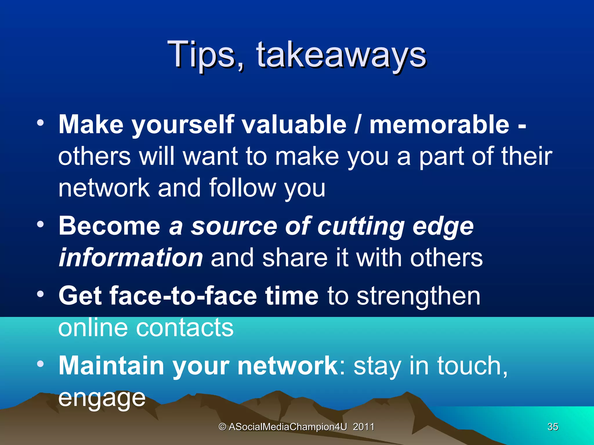 Tips, takeaways
• Make yourself valuable / memorable -
  others will want to make you a part of their
  network and follow you
• Become a source of cutting edge
  information and share it with others
• Get face-to-face time to strengthen
  online contacts
• Maintain your network: stay in touch,
  engage
                © ASocialMediaChampion4U 2011   35
 